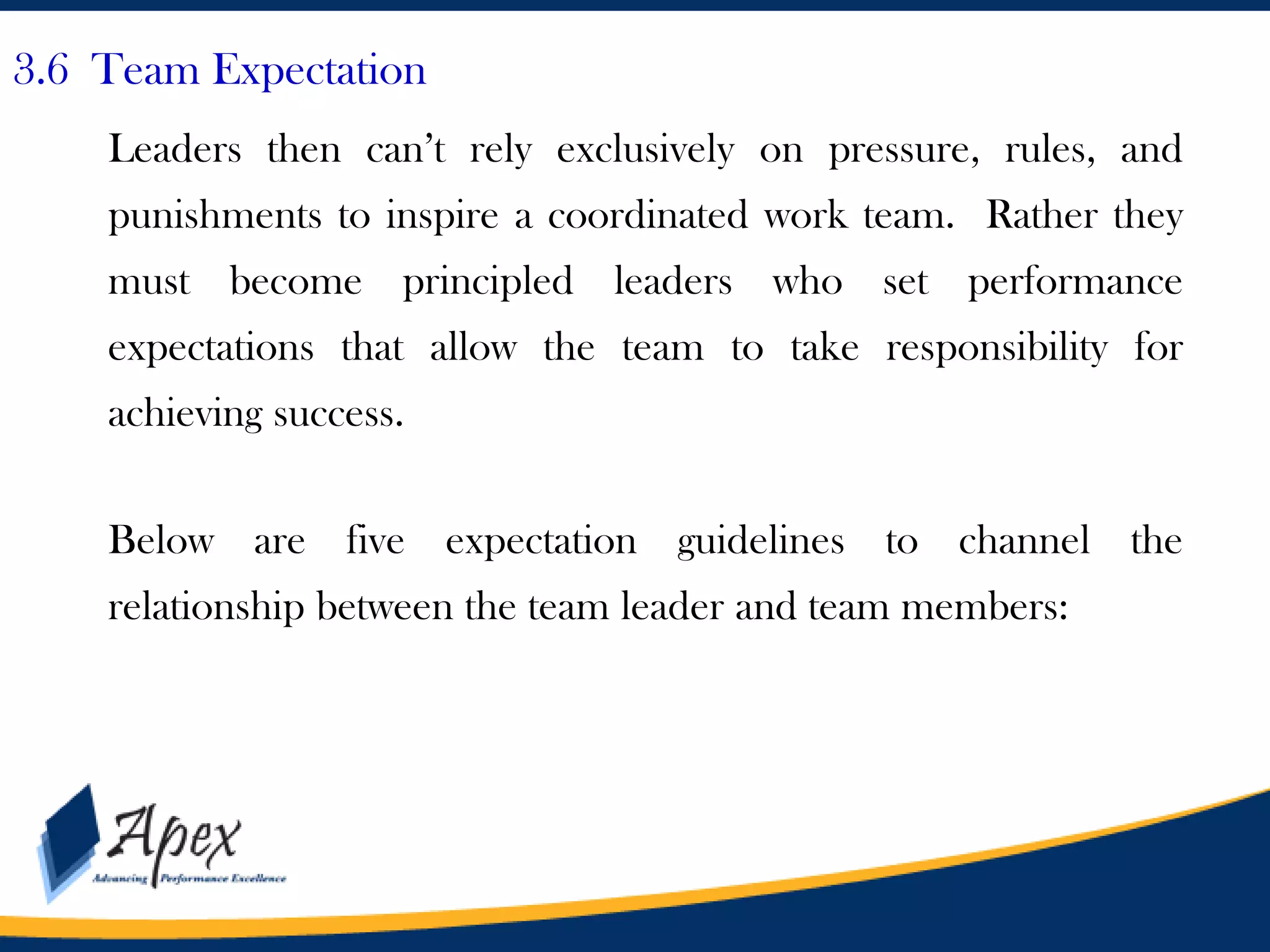 3.6 Team Expectation
Leaders then can’t rely exclusively on pressure, rules, and
punishments to inspire a coordinated work team. Rather they
must become principled leaders who set performance

expectations that allow the team to take responsibility for
achieving success.

Below are five expectation guidelines to channel the
relationship between the team leader and team members:

 