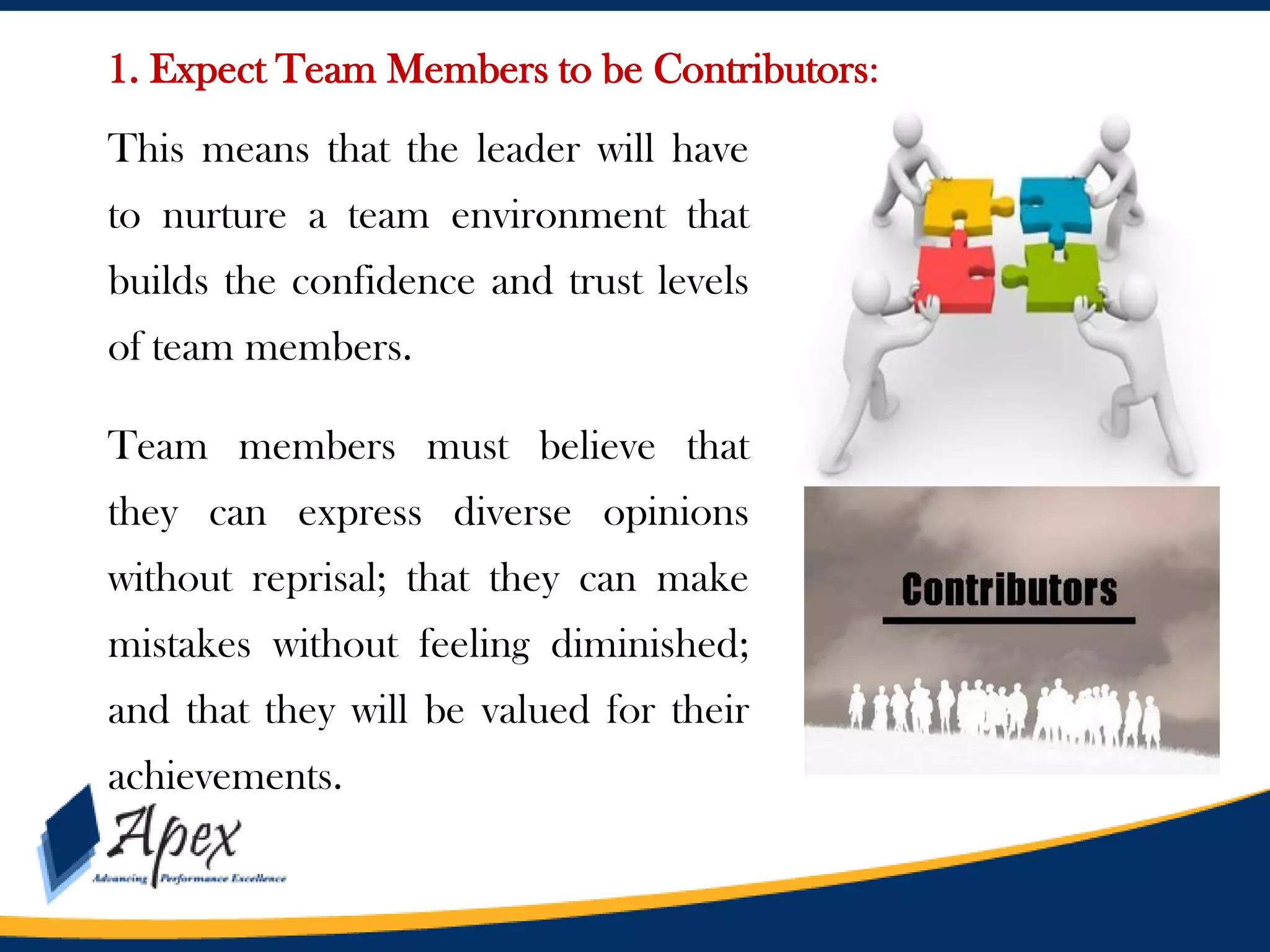 1. Expect Team Members to be Contributors:
This means that the leader will have
to nurture a team environment that
builds the confidence and trust levels

of team members.
Team members must believe that
they can express diverse opinions
without reprisal; that they can make
mistakes without feeling diminished;
and that they will be valued for their

achievements.

 