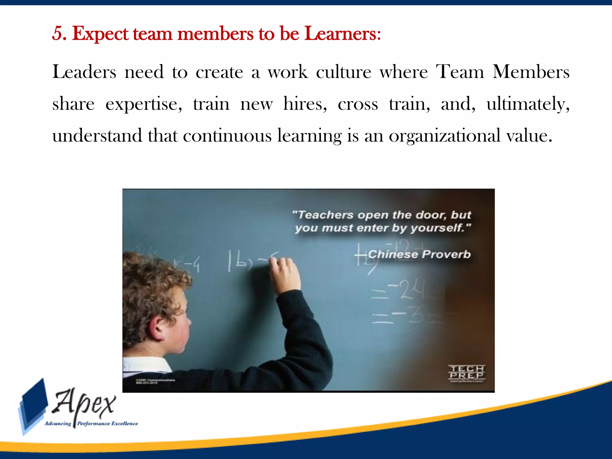 5. Expect team members to be Learners:
Leaders need to create a work culture where Team Members
share expertise, train new hires, cross train, and, ultimately,
understand that continuous learning is an organizational value.

 