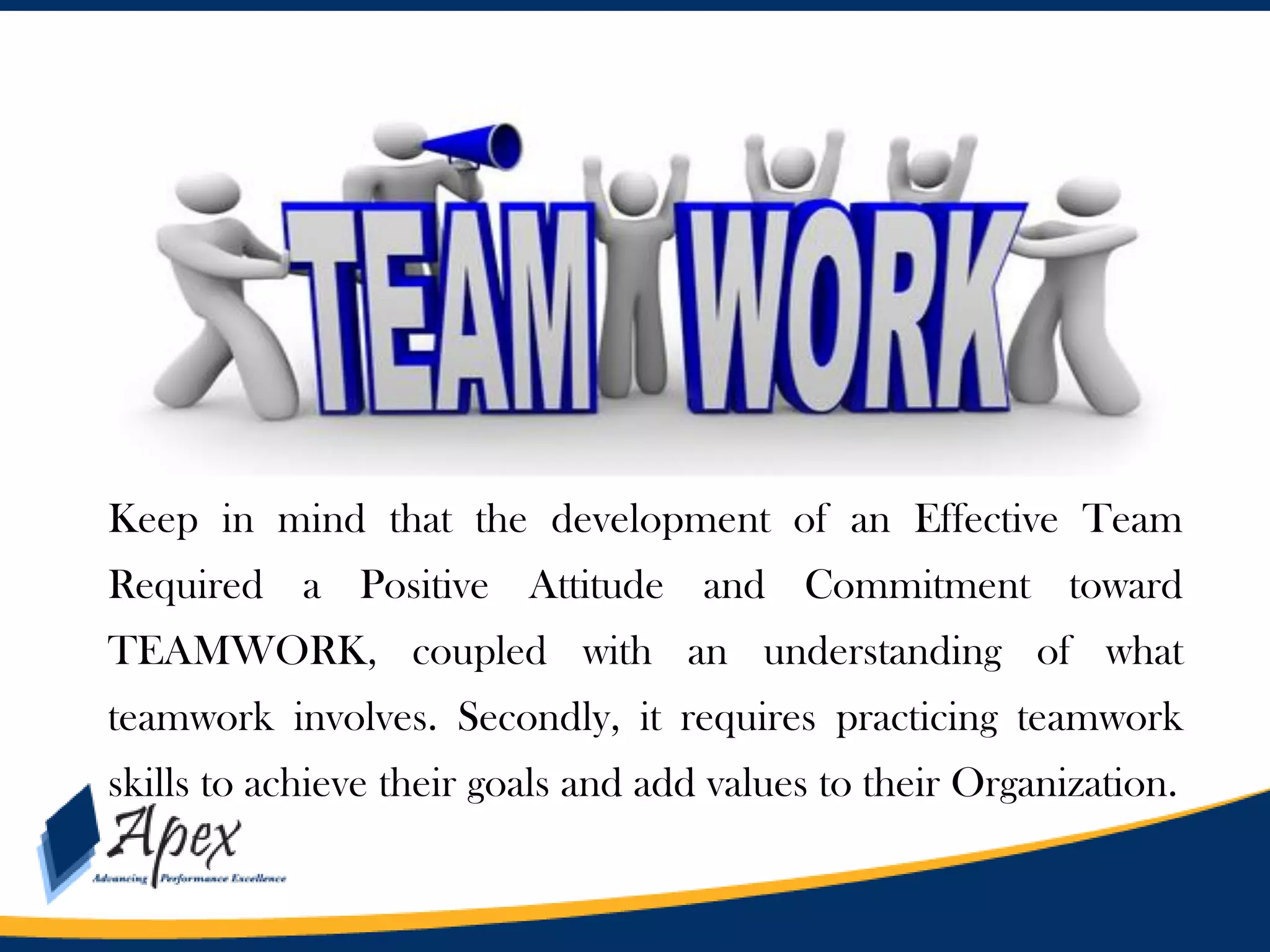 Keep in mind that the development of an Effective Team
Required a Positive Attitude and Commitment toward
TEAMWORK, coupled with an understanding of what
teamwork involves. Secondly, it requires practicing teamwork

skills to achieve their goals and add values to their Organization.

 