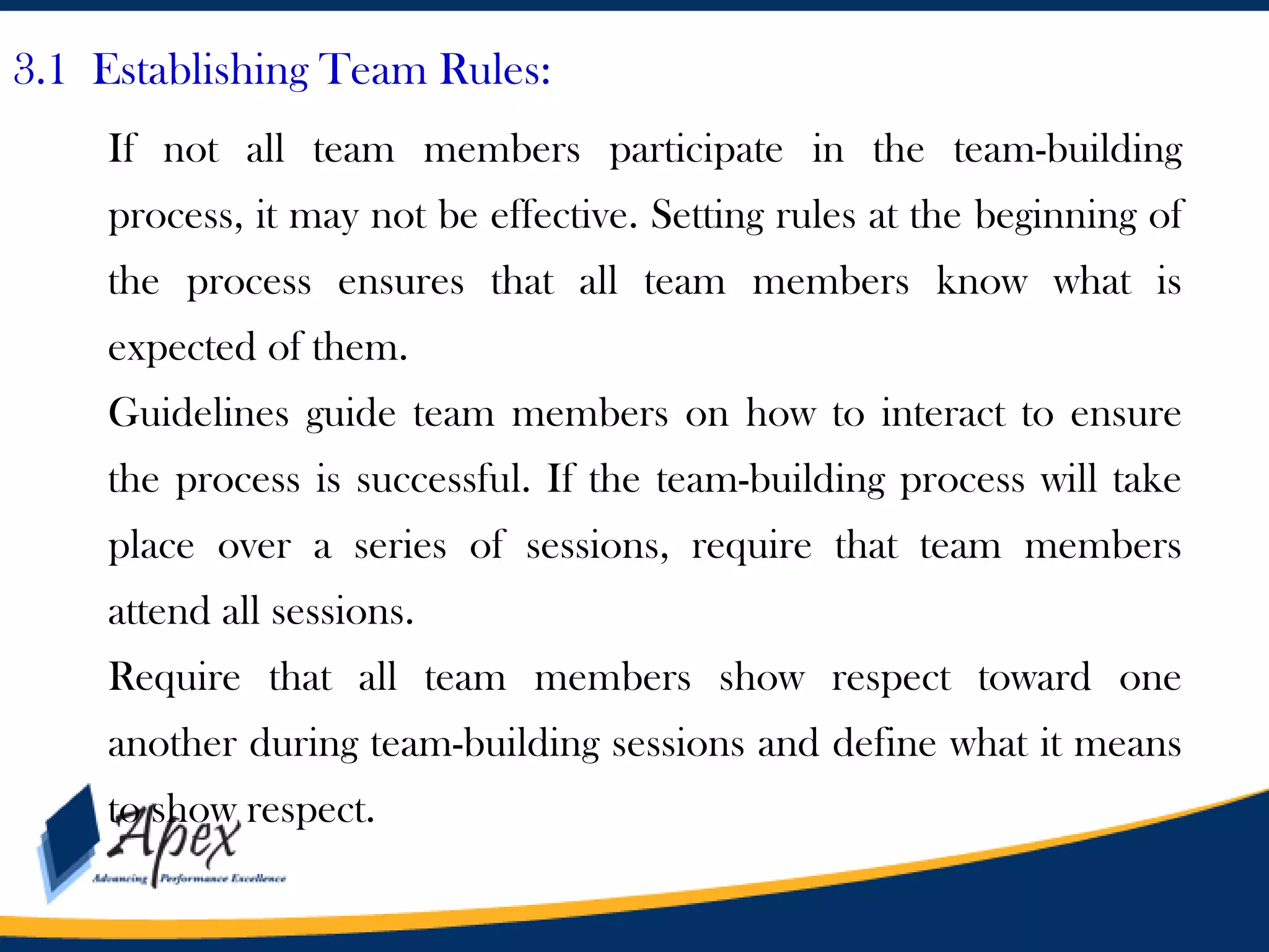 3.1 Establishing Team Rules:
If not all team members participate in the team-building
process, it may not be effective. Setting rules at the beginning of
the process ensures that all team members know what is

expected of them.
Guidelines guide team members on how to interact to ensure
the process is successful. If the team-building process will take

place over a series of sessions, require that team members
attend all sessions.
Require that all team members show respect toward one
another during team-building sessions and define what it means
to show respect.

 