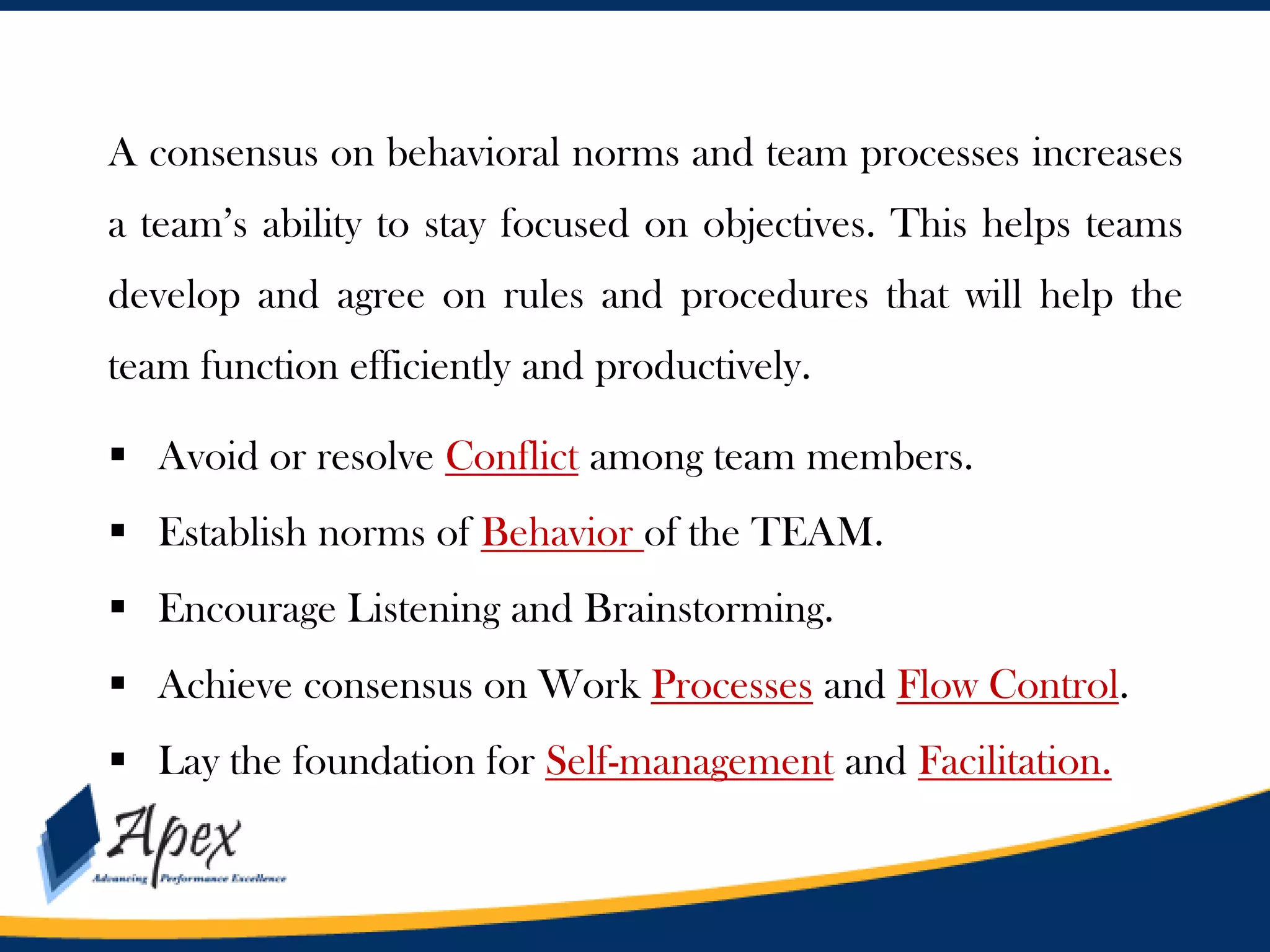 A consensus on behavioral norms and team processes increases
a team’s ability to stay focused on objectives. This helps teams
develop and agree on rules and procedures that will help the
team function efficiently and productively.

 Avoid or resolve Conflict among team members.
 Establish norms of Behavior of the TEAM.
 Encourage Listening and Brainstorming.
 Achieve consensus on Work Processes and Flow Control.
 Lay the foundation for Self-management and Facilitation.

 