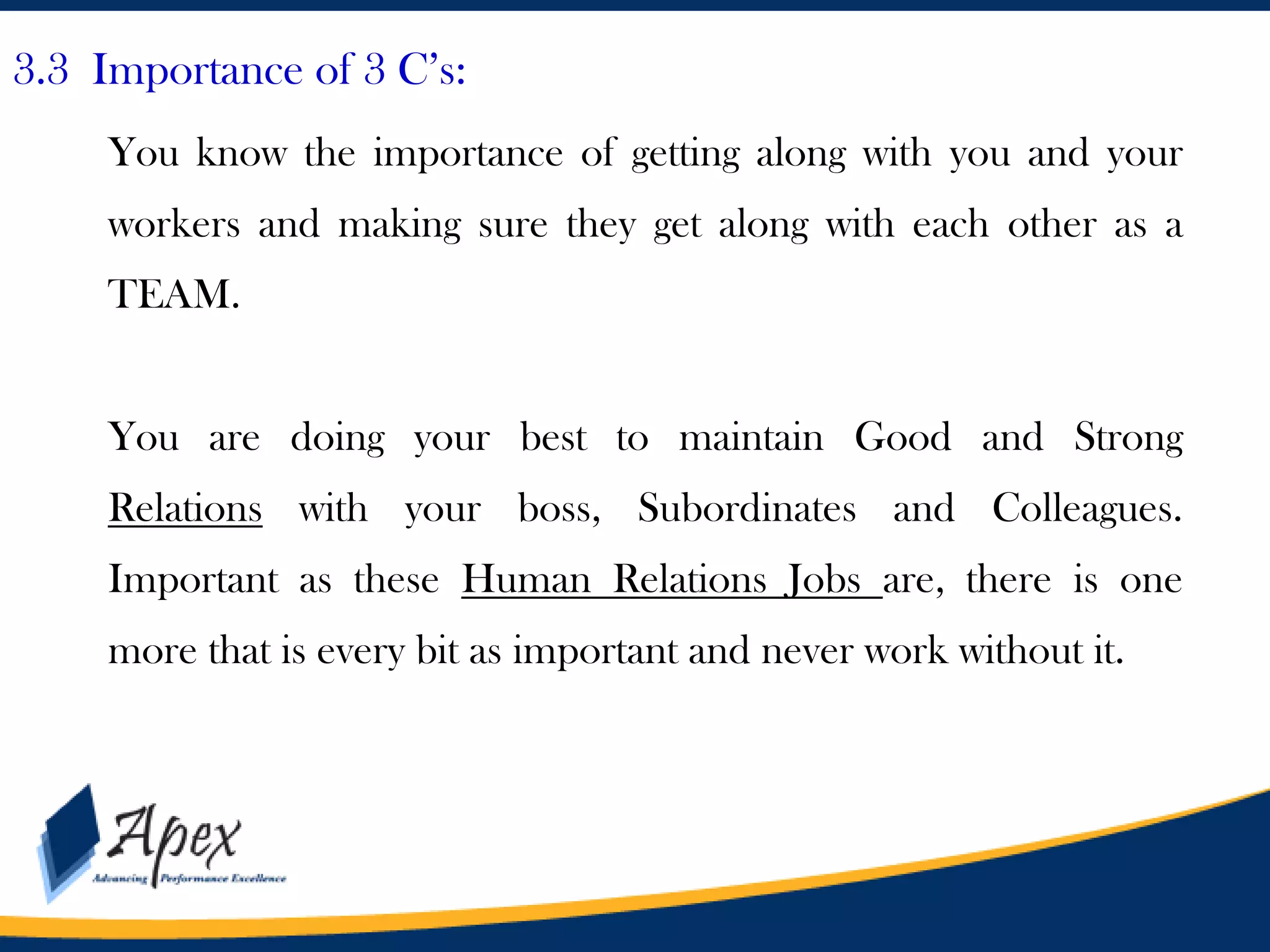 3.3 Importance of 3 C’s:
You know the importance of getting along with you and your
workers and making sure they get along with each other as a
TEAM.
You are doing your best to maintain Good and Strong
Relations with your boss, Subordinates and Colleagues.
Important as these Human Relations Jobs are, there is one
more that is every bit as important and never work without it.

 