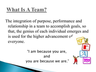 The integration of purpose, performance and
 relationship in a team to accomplish goals, so
 that, the genius of each individual emerges and
 is used for the higher advancement of
 everyone.

            “I am because you are,
                     and
           you are because we are.”
 