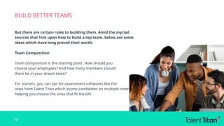 BUILD BETTER TEAMS
But there are certain rules to building them. Amid the myriad
sources that hint upon how to build a top team, below are some
ideas which have long proved their worth.
Team Composition
Team composition is the starting point. How should you
choose your employees? And how many members should
there be in your dream team?
For starters, you can opt for assessment softwares like the
ones from Talent Titan which assess candidates on multiple criteria,
helping you choose the ones that fit the bill.
10
 