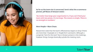 As far as the team size is concerned, here’s what the e-commerce
pioneer, Jeff Bezos of Amazon states -
‘No matter how large your organization is, if you can’t feed your
team with two pizzas, it’s too large. The reason is simple. There is
no strength in numbers.’
More People = More Chaos
Researchers state that the team’s effectiveness begins to drop if there
are more than 10 people on it. People form sub-teams. Although a
congenial, ‘here for the team’ face is forever present in the meetings,
however things change drastically outside the meeting room.
11
 