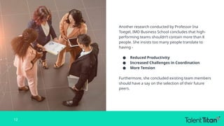 Another research conducted by Professor Ina
Toegel, IMD Business School concludes that high-
performing teams shouldn’t contain more than 8
people. She insists too many people translate to
having -
● Reduced Productivity
● Increased Challenges in Coordination
● More Tension
Furthermore, she concluded existing team members
should have a say on the selection of their future
peers.
12
 