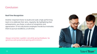 Conclusion
Real-Time Recognition
Another important factor to build and scale a high performing
team is to celebrate their wins, regularly. By highlighting their
achievements, you foster a culture of recognition and
appreciation. It not only boosts employee morale but motivates
them to pursue excellence, at all times.
Always remember a golden rule while giving feedback, ‘be
generous with praise and sparing with criticism.’
13
 
