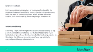 Embrace Feedback
It is important to create a culture of continuous feedback for the
growth and development of your team. A feedback-driven approach
helps the team to continuously learn, adapt, and excel but can
backfire if not done correctly. Feedback giving is indeed an art.
Succession Planning
Sustaining a high performing team is as critical as developing it. Top
performers need reasons to stay and that can happen only if you
facilitate their growth and development. Build a leadership pipeline by
identifying the skills and competencies of your top talent who
eventually would assume key positions.
15
 