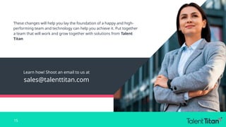 Learn how! Shoot an email to us at
sales@talenttitan.com
These changes will help you lay the foundation of a happy and high-
performing team and technology can help you achieve it. Put together
a team that will work and grow together with solutions from Talent
Titan
15
 