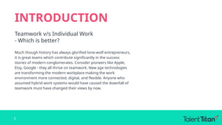 INTRODUCTION
Teamwork v/s Individual Work
- Which is better?
Much though history has always glorified lone-wolf entrepreneurs,
it is great teams which contribute significantly in the success
stories of modern conglomerates. Consider pioneers like Apple,
Etsy, Google - they all thrive on teamwork. New age technologies
are transforming the modern workplace making the work
environment more connected, digital, and flexible. Anyone who
assumed hybrid work systems would have caused the downfall of
teamwork must have changed their views by now.
3
 