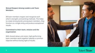 Mutual Respect Among Leaders and Team
Members
All team members respect and recognize each
other’s strengths and working methods. This helps
to create strong bonds among team members, they
function as a single entity and produce exceptional
results.
Committed to their team, mission and the
organization
With shared values and vision, high performing
team members work together towards a common
objective without losing sight of results.
8
 