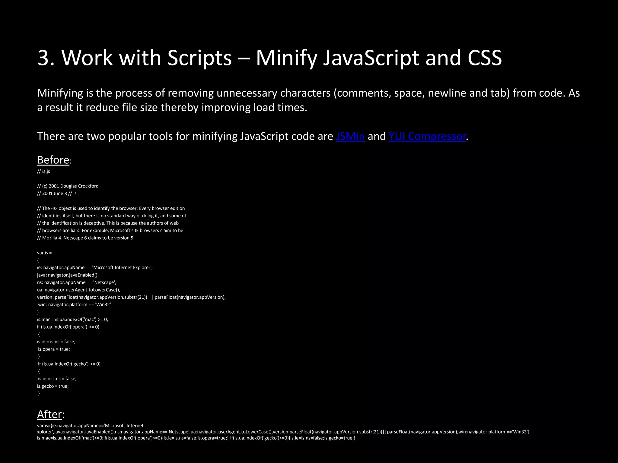 3. Work with Scripts – Minify JavaScript and CSS
Minifying is the process of removing unnecessary characters (comments, space, newline and tab) from code. As
a result it reduce file size thereby improving load times.
There are two popular tools for minifying JavaScript code are JSMin and YUI Compressor.
Before:
// is.js
// (c) 2001 Douglas Crockford
// 2001 June 3 // is
// The -is- object is used to identify the browser. Every browser edition
// identifies itself, but there is no standard way of doing it, and some of
// the identification is deceptive. This is because the authors of web
// browsers are liars. For example, Microsoft's IE browsers claim to be
// Mozilla 4. Netscape 6 claims to be version 5.
var is =
{
ie: navigator.appName == 'Microsoft Internet Explorer',
java: navigator.javaEnabled(),
ns: navigator.appName == 'Netscape',
ua: navigator.userAgent.toLowerCase(),
version: parseFloat(navigator.appVersion.substr(21)) || parseFloat(navigator.appVersion),
win: navigator.platform == 'Win32'
}
is.mac = is.ua.indexOf('mac') >= 0;
if (is.ua.indexOf('opera') >= 0)
{
is.ie = is.ns = false;
is.opera = true;
}
if (is.ua.indexOf('gecko') >= 0)
{
is.ie = is.ns = false;
is.gecko = true;
}
After:
var is={ie:navigator.appName=='Microsoft Internet
xplorer',java:navigator.javaEnabled(),ns:navigator.appName=='Netscape',ua:navigator.userAgent.toLowerCase(),version:parseFloat(navigator.appVersion.substr(21))||parseFloat(navigator.appVersion),win:navigator.platform=='Win32'}
is.mac=is.ua.indexOf('mac')>=0;if(is.ua.indexOf('opera')>=0){is.ie=is.ns=false;is.opera=true;} if(is.ua.indexOf('gecko')>=0){is.ie=is.ns=false;is.gecko=true;}
 