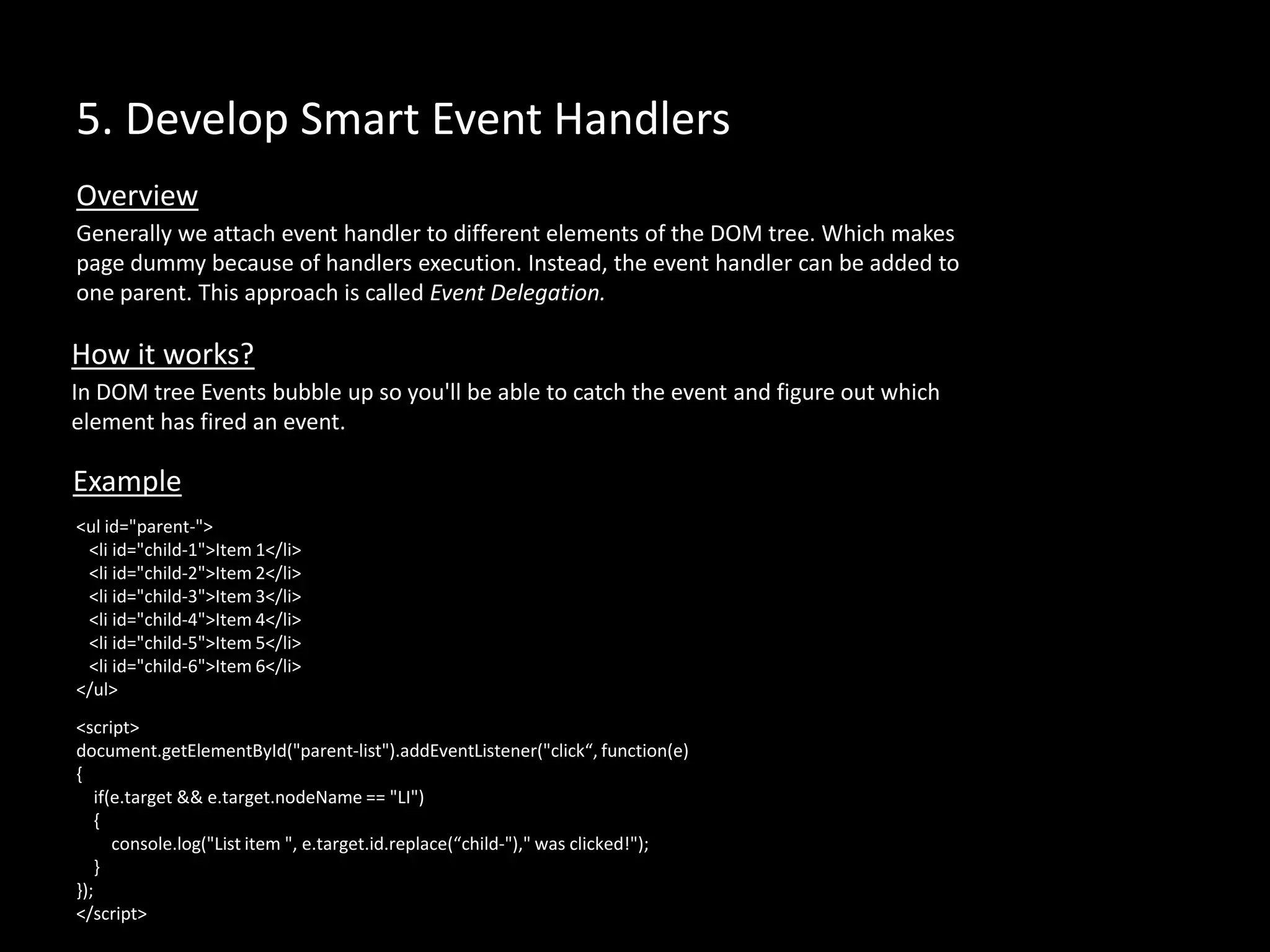 5. Develop Smart Event Handlers
Generally we attach event handler to different elements of the DOM tree. Which makes
page dummy because of handlers execution. Instead, the event handler can be added to
one parent. This approach is called Event Delegation.
Overview
How it works?
In DOM tree Events bubble up so you'll be able to catch the event and figure out which
element has fired an event.
<ul id="parent-">
<li id="child-1">Item 1</li>
<li id="child-2">Item 2</li>
<li id="child-3">Item 3</li>
<li id="child-4">Item 4</li>
<li id="child-5">Item 5</li>
<li id="child-6">Item 6</li>
</ul>
Example
<script>
document.getElementById("parent-list").addEventListener("click“, function(e)
{
if(e.target && e.target.nodeName == "LI")
{
console.log("List item ", e.target.id.replace(“child-")," was clicked!");
}
});
</script>
 