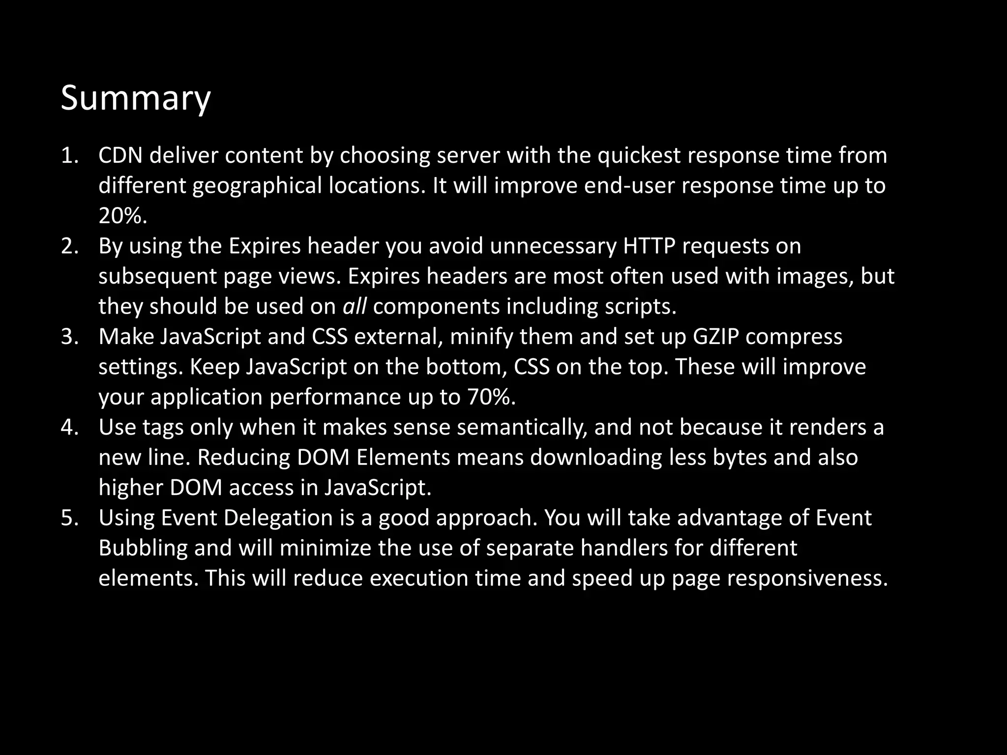 Summary
1. CDN deliver content by choosing server with the quickest response time from
different geographical locations. It will improve end-user response time up to
20%.
2. By using the Expires header you avoid unnecessary HTTP requests on
subsequent page views. Expires headers are most often used with images, but
they should be used on all components including scripts.
3. Make JavaScript and CSS external, minify them and set up GZIP compress
settings. Keep JavaScript on the bottom, CSS on the top. These will improve
your application performance up to 70%.
4. Use tags only when it makes sense semantically, and not because it renders a
new line. Reducing DOM Elements means downloading less bytes and also
higher DOM access in JavaScript.
5. Using Event Delegation is a good approach. You will take advantage of Event
Bubbling and will minimize the use of separate handlers for different
elements. This will reduce execution time and speed up page responsiveness.
 