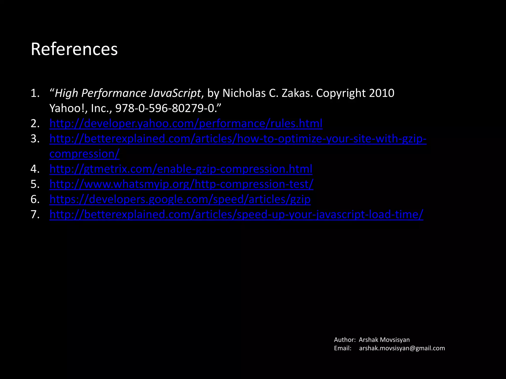 References
1. “High Performance JavaScript, by Nicholas C. Zakas. Copyright 2010 Yahoo!,
Inc., 978-0-596-80279-0.”
2. http://developer.yahoo.com/performance/rules.html
3. http://betterexplained.com/articles/how-to-optimize-your-site-with-gzip-
compression/
4. http://gtmetrix.com/enable-gzip-compression.html
5. http://www.whatsmyip.org/http-compression-test/
6. https://developers.google.com/speed/articles/gzip
7. http://betterexplained.com/articles/speed-up-your-javascript-load-time/
Author: Arshak Movsisyan
Email: arshak.movsissian@gmail.com
 
