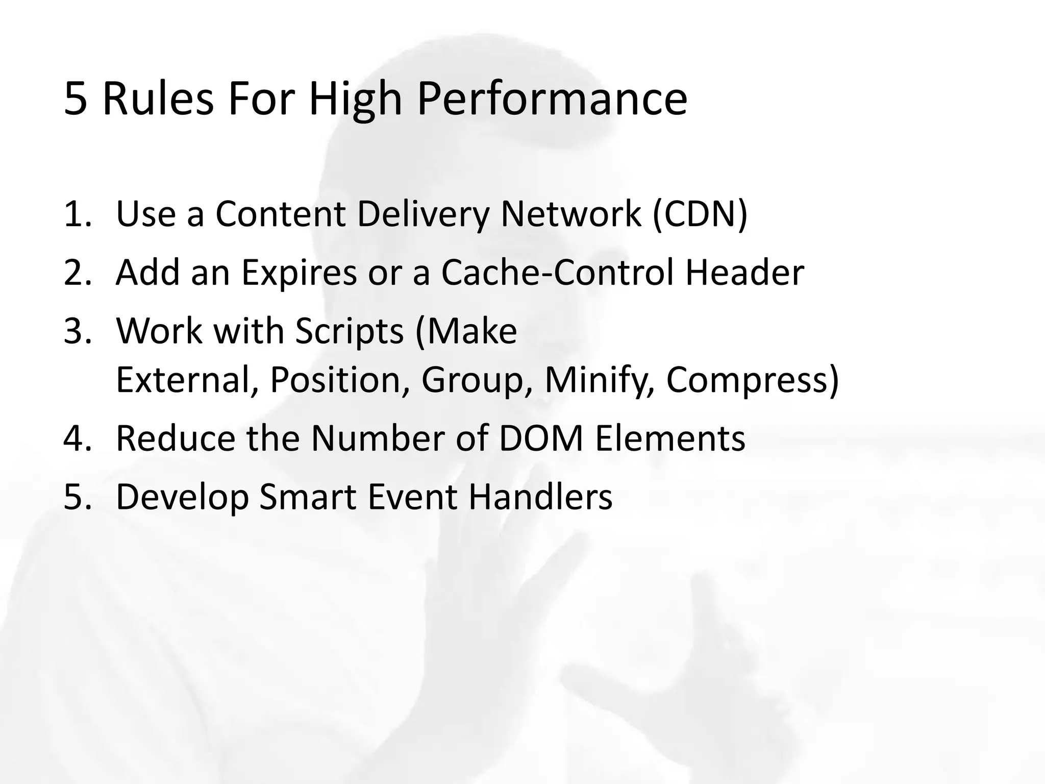 5 Rules For High Performance
1. Use a Content Delivery Network (CDN)
2. Add an Expires or a Cache-Control Header
3. Work with Scripts (Make External, Position, Group,
Minify, Compress)
4. Reduce the Number of DOM Elements
5. Develop Smart Event Handlers
 