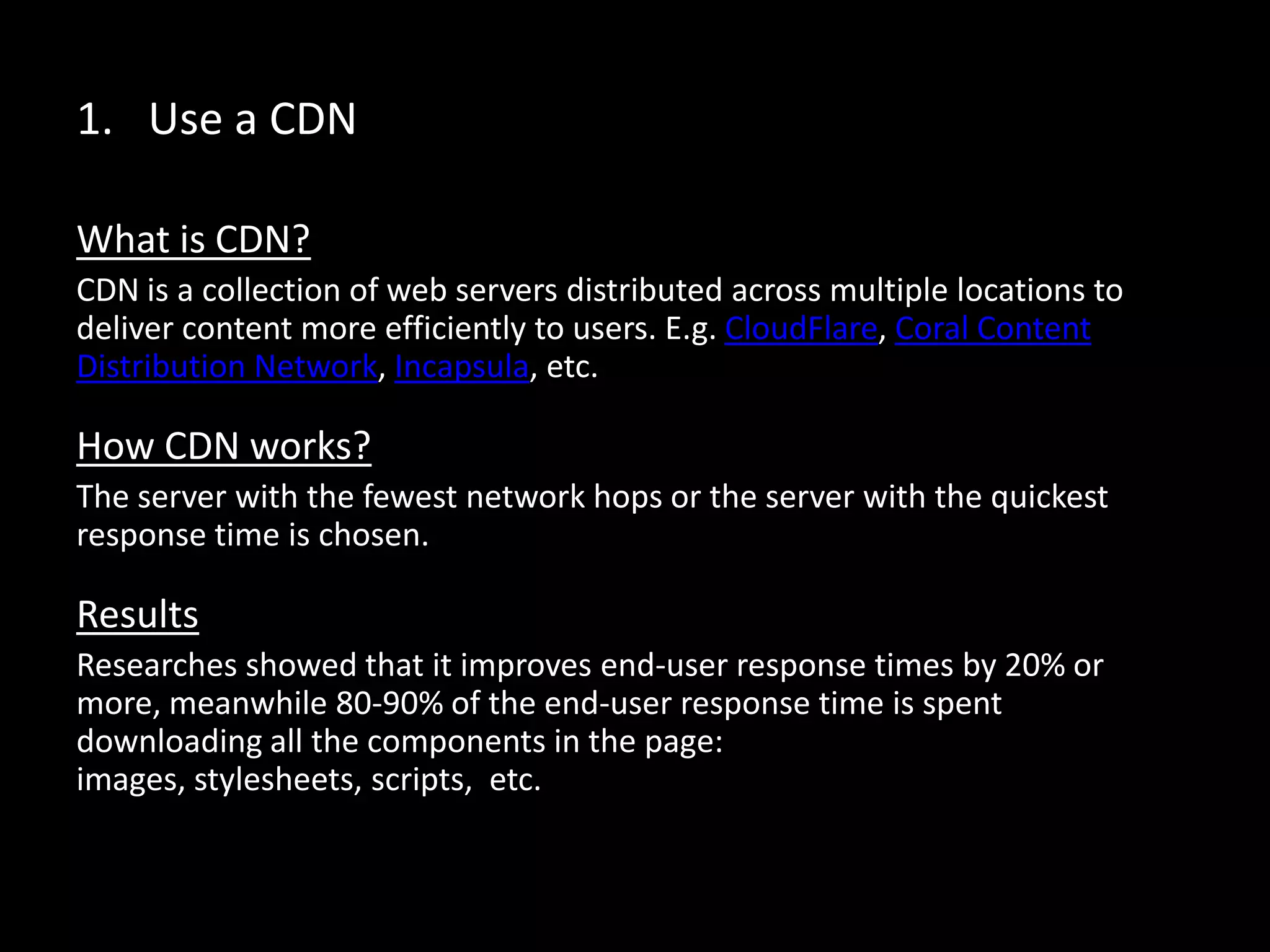 1. Use a CDN
What is CDN?
CDN is a collection of web servers distributed across multiple locations to
deliver content more efficiently to users. E.g. CloudFlare, Coral Content
Distribution Network, Incapsula, etc.
How CDN works?
The server with the fewest network hops or the server with the quickest
response time is chosen.
Results
Researches showed that it improves end-user response times by 20% or
more, meanwhile 80-90% of the end-user response time is spent
downloading all the components in the page: images, stylesheets, scripts,
etc.
 
