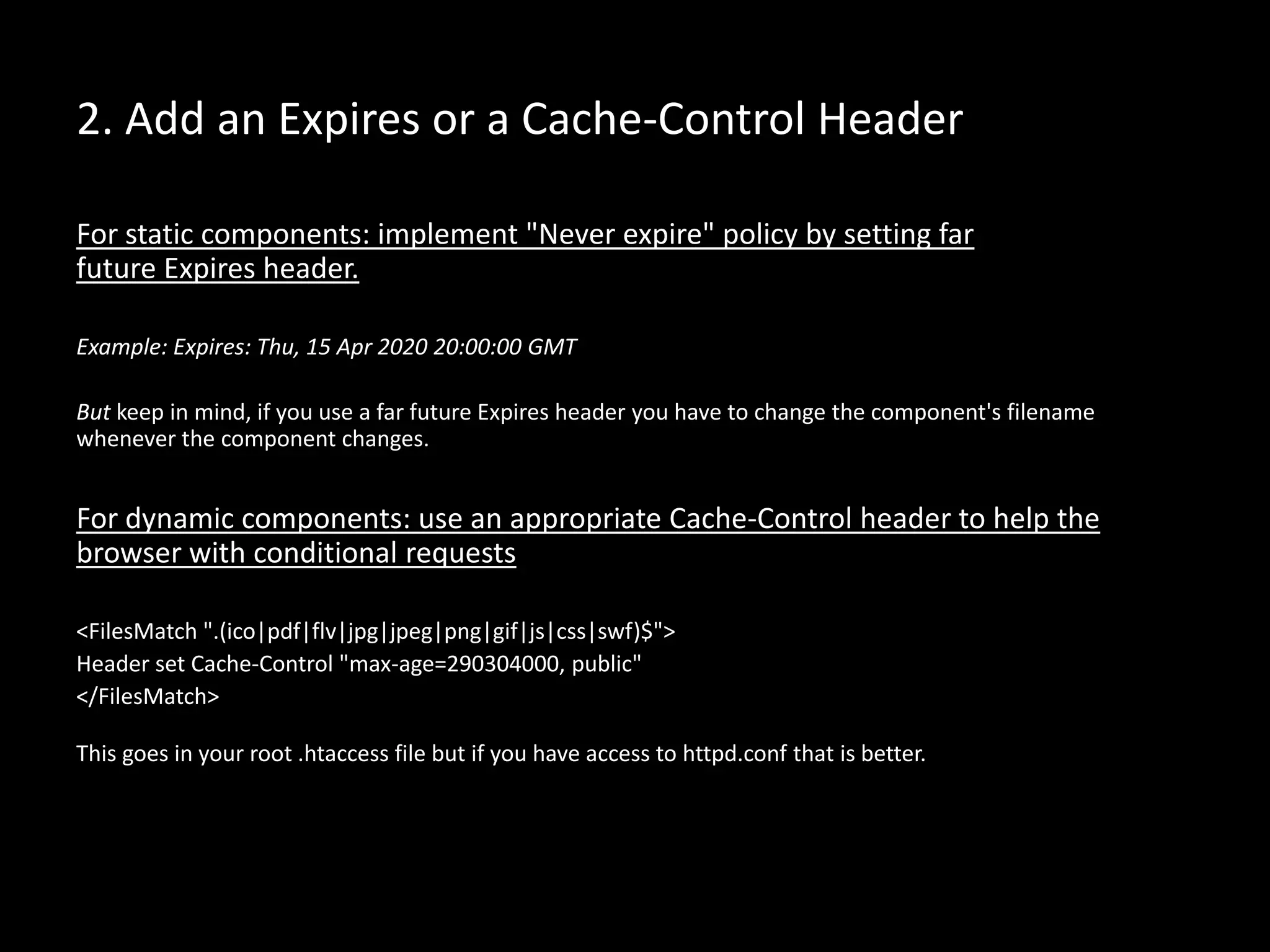 2. Add an Expires or a Cache-Control Header
For static components: implement "Never expire" policy by setting far
future Expires header.
Example: Expires: Thu, 15 Apr 2020 20:00:00 GMT
But keep in mind, if you use a far future Expires header you have to change the component's filename
whenever the component changes.
For dynamic components: use an appropriate Cache-Control header to help the
browser with conditional requests
<FilesMatch ".(ico|pdf|flv|jpg|jpeg|png|gif|js|css|swf)$">
Header set Cache-Control "max-age=290304000, public"
</FilesMatch>
This goes in your root .htaccess file but if you have access to httpd.conf that is better.
 