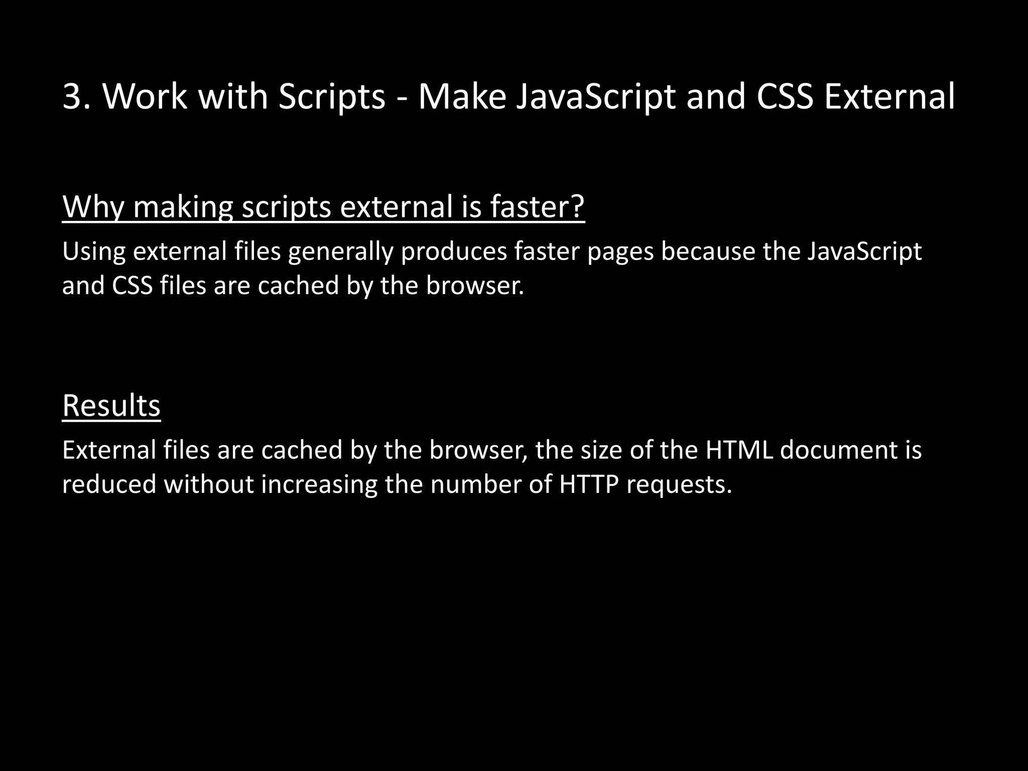 3. Work with Scripts - Make JavaScript and CSS External
Why making scripts external is faster?
Using external files generally produces faster pages because the JavaScript
and CSS files are cached by the browser.
Results
External files are cached by the browser, the size of the HTML document is
reduced without increasing the number of HTTP requests.
 