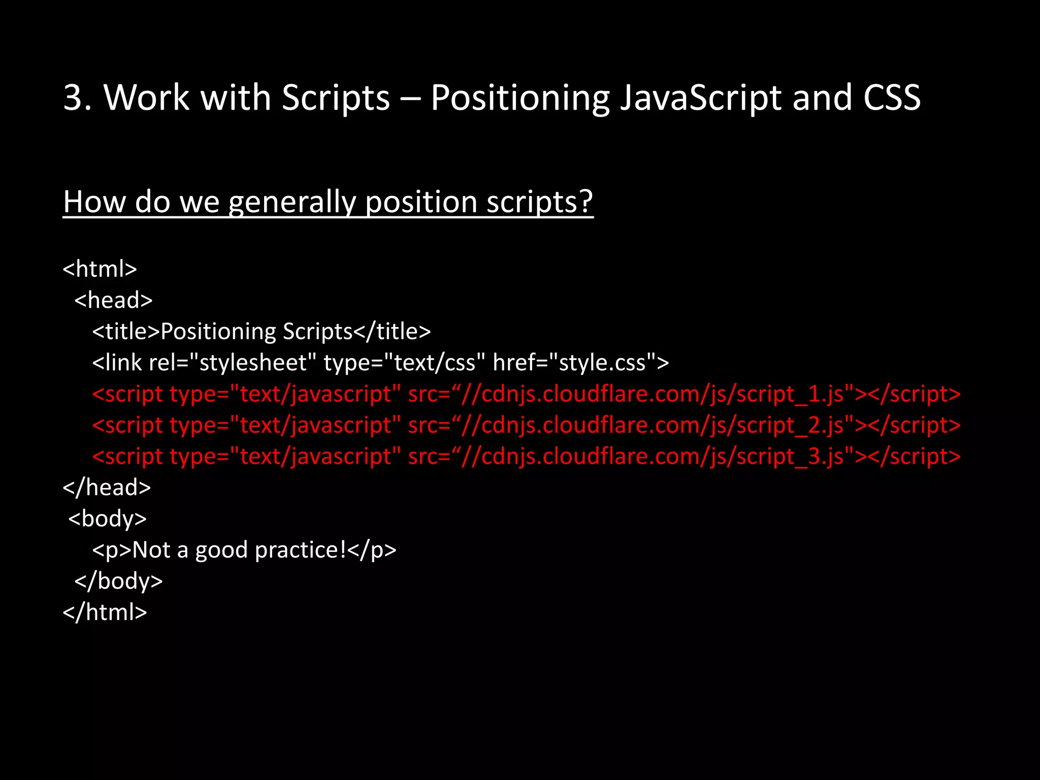 3. Work with Scripts – Positioning JavaScript and CSS
How do we generally position scripts?
<html>
<head>
<title>Positioning Scripts</title>
<link rel="stylesheet" type="text/css" href="style.css">
<script type="text/javascript" src=“//cdnjs.cloudflare.com/js/script_1.js"></script>
<script type="text/javascript" src=“//cdnjs.cloudflare.com/js/script_2.js"></script>
<script type="text/javascript" src=“//cdnjs.cloudflare.com/js/script_3.js"></script>
</head>
<body>
<p>Not a good practice!</p>
</body>
</html>
 