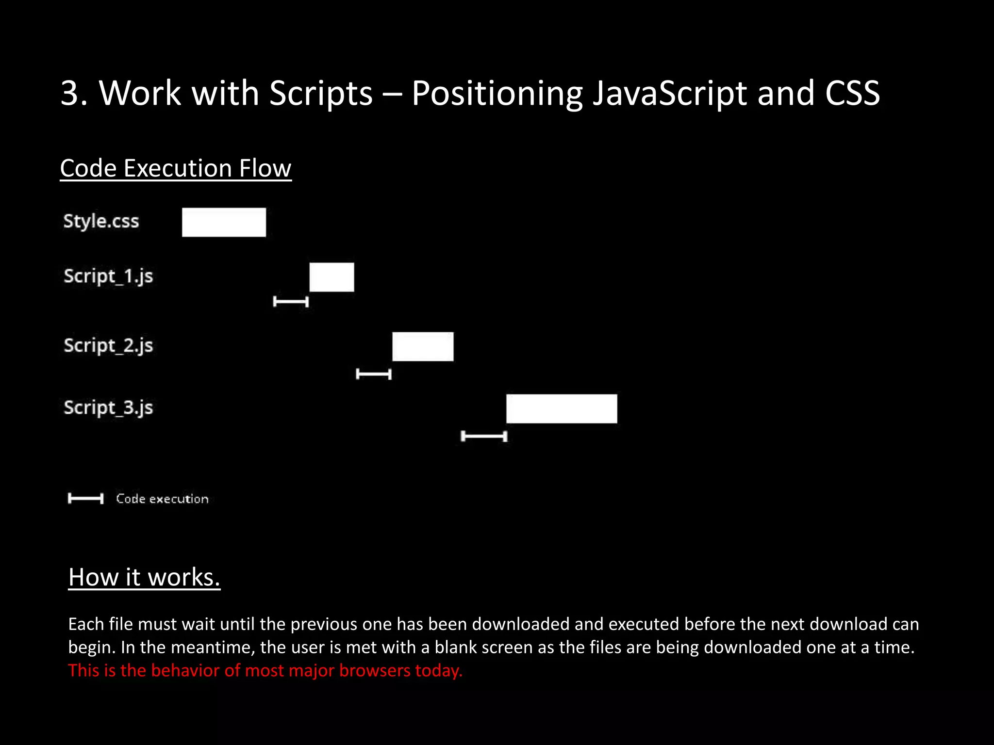 3. Work with Scripts – Positioning JavaScript and CSS
Code Execution Flow
Each file must wait until the previous one has been downloaded and executed before the next download can
begin. In the meantime, the user is met with a blank screen as the files are being downloaded one at a time.
This is the behavior of most major browsers today.
How it works.
 