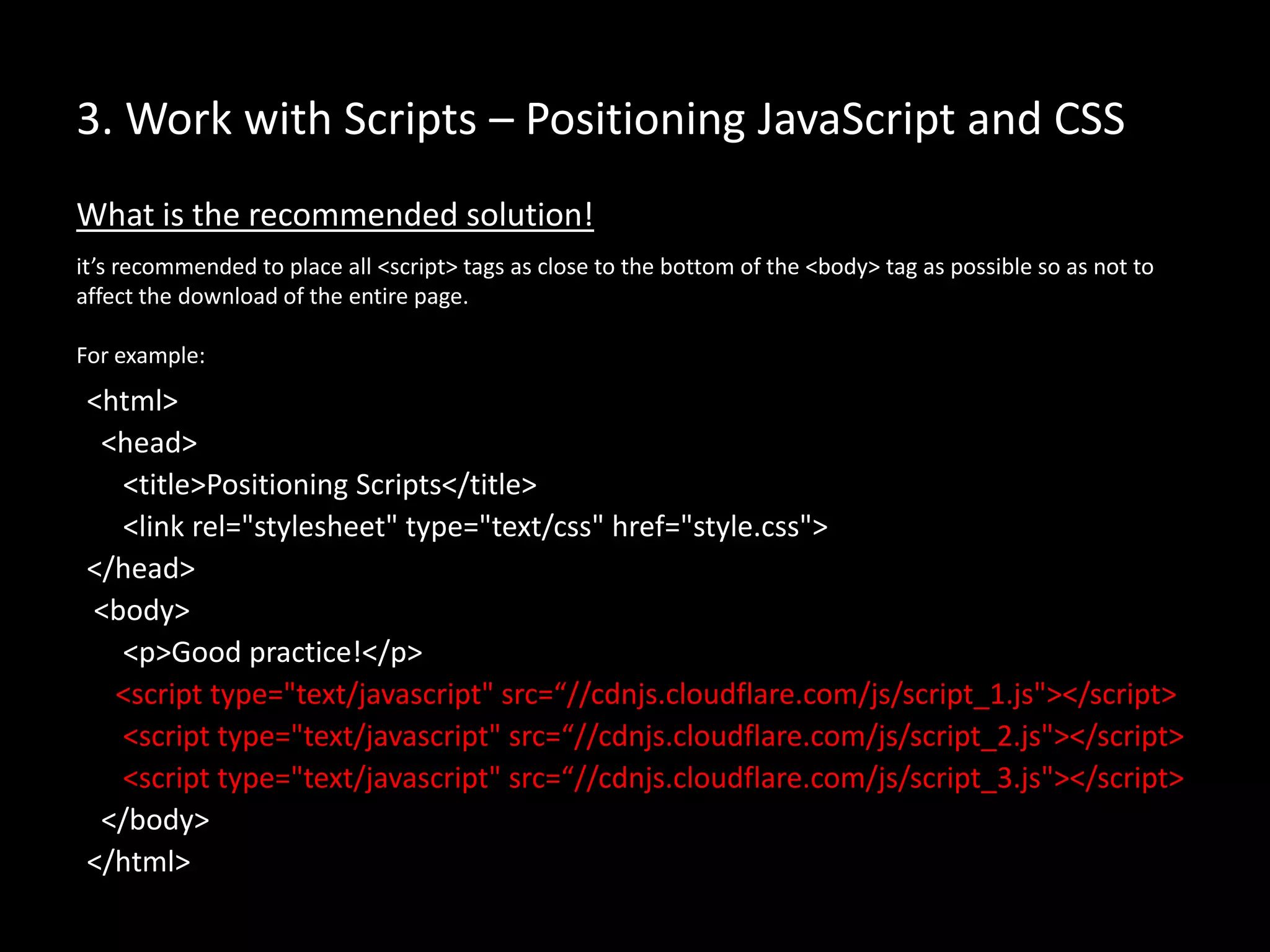 3. Work with Scripts – Positioning JavaScript and CSS
What is the recommended solution!
it’s recommended to place all <script> tags as close to the bottom of the <body> tag as possible so as not to
affect the download of the entire page.
For example:
<html>
<head>
<title>Positioning Scripts</title>
<link rel="stylesheet" type="text/css" href="style.css">
</head>
<body>
<p>Good practice!</p>
<script type="text/javascript" src=“//cdnjs.cloudflare.com/js/script_1.js"></script>
<script type="text/javascript" src=“//cdnjs.cloudflare.com/js/script_2.js"></script>
<script type="text/javascript" src=“//cdnjs.cloudflare.com/js/script_3.js"></script>
</body>
</html>
 