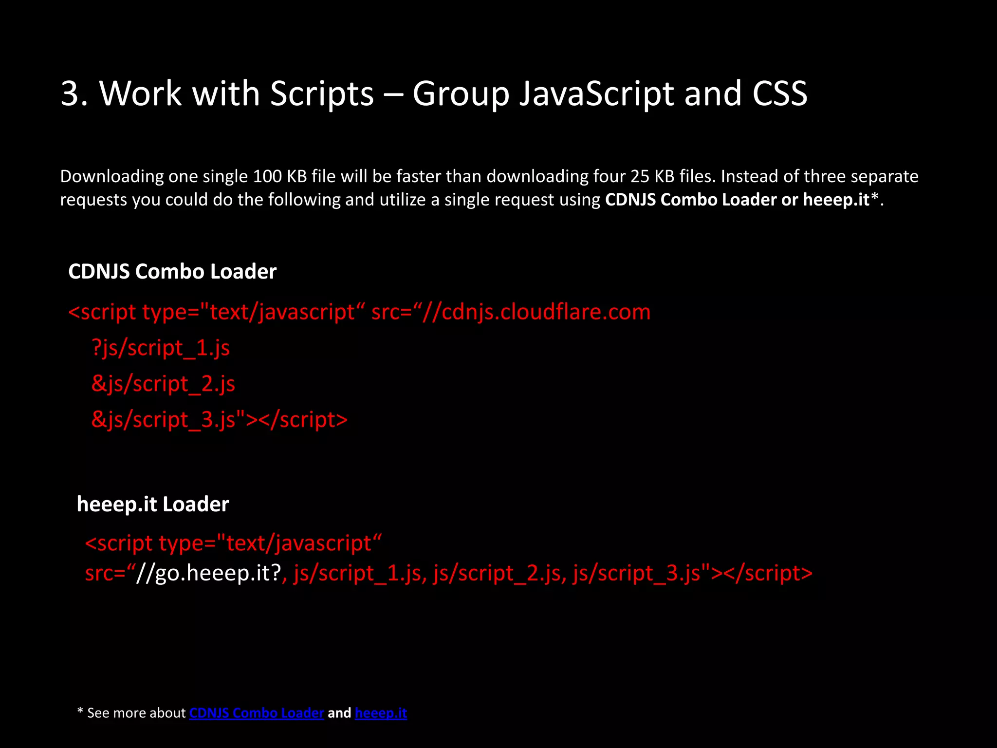 3. Work with Scripts – Group JavaScript and CSS
Downloading one single 100 KB file will be faster than downloading four 25 KB files. Instead of three separate
requests you could do the following and utilize a single request using CDNJS Combo Loader or heeep.it*.
<script type="text/javascript“ src=“//cdnjs.cloudflare.com
?js/script_1.js
&js/script_2.js
&js/script_3.js"></script>
* See more about CDNJS Combo Loader and heeep.it
<script type="text/javascript“
src=“//go.heeep.it?, js/script_1.js, js/script_2.js, js/script_3.js"></script>
CDNJS Combo Loader
heeep.it Loader
 