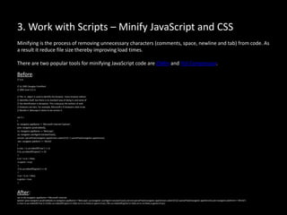 3. Work with Scripts – Minify JavaScript and CSS
Minifying is the process of removing unnecessary characters (comments, space, newline and tab) from code. As
a result it reduce file size thereby improving load times.
There are two popular tools for minifying JavaScript code are JSMin and YUI Compressor.
Before:
// is.js
// (c) 2001 Douglas Crockford
// 2001 June 3 // is
// The -is- object is used to identify the browser. Every browser edition
// identifies itself, but there is no standard way of doing it, and some of
// the identification is deceptive. This is because the authors of web
// browsers are liars. For example, Microsoft's IE browsers claim to be
// Mozilla 4. Netscape 6 claims to be version 5.
var is =
{
ie: navigator.appName == 'Microsoft Internet Explorer',
java: navigator.javaEnabled(),
ns: navigator.appName == 'Netscape',
ua: navigator.userAgent.toLowerCase(),
version: parseFloat(navigator.appVersion.substr(21)) || parseFloat(navigator.appVersion),
win: navigator.platform == 'Win32'
}
is.mac = is.ua.indexOf('mac') >= 0;
if (is.ua.indexOf('opera') >= 0)
{
is.ie = is.ns = false;
is.opera = true;
}
if (is.ua.indexOf('gecko') >= 0)
{
is.ie = is.ns = false;
is.gecko = true;
}
After:
var is={ie:navigator.appName=='Microsoft Internet
xplorer',java:navigator.javaEnabled(),ns:navigator.appName=='Netscape',ua:navigator.userAgent.toLowerCase(),version:parseFloat(navigator.appVersion.substr(21))||parseFloat(navigator.appVersion),win:navigator.platform=='Win32'}
is.mac=is.ua.indexOf('mac')>=0;if(is.ua.indexOf('opera')>=0){is.ie=is.ns=false;is.opera=true;} if(is.ua.indexOf('gecko')>=0){is.ie=is.ns=false;is.gecko=true;}
 