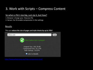 3. Work with Scripts – Compress Content
1. Browser: change your .htaccess file
2. Server: For IIS enable compression in the settings
So when a file's too big, just zip it, but how?
Results
This can reduce the size of pages and style sheets by up to 70%!
http://www.whatsmyip.org/http-compression-test/
 