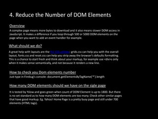 4. Reduce the Number of DOM Elements
A complex page means more bytes to download and it also means slower DOM access in
JavaScript. It makes a difference if you loop through 500 or 5000 DOM elements on the
page when you want to add an event handler for example.
Overview
What should we do?
A great help with layouts are the YUI CSS utilities: grids.css can help you with the overall
layout, fonts.css and reset.css can help you strip away the browser's defaults formatting.
This is a chance to start fresh and think about your markup, for example use <div>s only
when it makes sense semantically, and not because it renders a new line.
Just type in Firebug's console: document.getElementsByTagName('*').length
How to check you Dom elements number
How many DOM elements should we have on the sigle page
It is tested by Yslow and goes green when count of DOM Element is up to 1800. But there
is no set standard as to how many DOM elements are too many. Check other similar pages
that have good markup. Eg. Yahoo! Home Page is a pretty busy page and still under 700
elements (HTML tags).
 