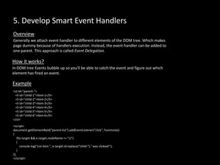 5. Develop Smart Event Handlers
Generally we attach event handler to different elements of the DOM tree. Which makes
page dummy because of handlers execution. Instead, the event handler can be added to
one parent. This approach is called Event Delegation.
Overview
How it works?
In DOM tree Events bubble up so you'll be able to catch the event and figure out which
element has fired an event.
<ul id="parent-">
<li id="child-1">Item 1</li>
<li id="child-2">Item 2</li>
<li id="child-3">Item 3</li>
<li id="child-4">Item 4</li>
<li id="child-5">Item 5</li>
<li id="child-6">Item 6</li>
</ul>
Example
<script>
document.getElementById("parent-list").addEventListener("click“, function(e)
{
if(e.target && e.target.nodeName == "LI")
{
console.log("List item ", e.target.id.replace(“child-")," was clicked!");
}
});
</script>
 
