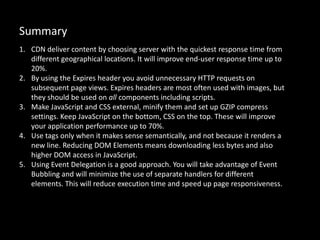 Summary
1. CDN deliver content by choosing server with the quickest response time from
different geographical locations. It will improve end-user response time up to
20%.
2. By using the Expires header you avoid unnecessary HTTP requests on
subsequent page views. Expires headers are most often used with images, but
they should be used on all components including scripts.
3. Make JavaScript and CSS external, minify them and set up GZIP compress
settings. Keep JavaScript on the bottom, CSS on the top. These will improve
your application performance up to 70%.
4. Use tags only when it makes sense semantically, and not because it renders a
new line. Reducing DOM Elements means downloading less bytes and also
higher DOM access in JavaScript.
5. Using Event Delegation is a good approach. You will take advantage of Event
Bubbling and will minimize the use of separate handlers for different
elements. This will reduce execution time and speed up page responsiveness.
 