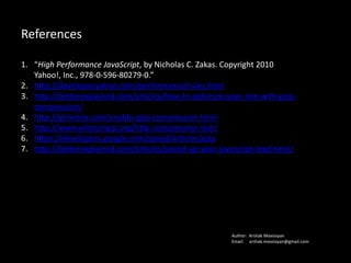References
1. “High Performance JavaScript, by Nicholas C. Zakas. Copyright 2010 Yahoo!,
Inc., 978-0-596-80279-0.”
2. http://developer.yahoo.com/performance/rules.html
3. http://betterexplained.com/articles/how-to-optimize-your-site-with-gzip-
compression/
4. http://gtmetrix.com/enable-gzip-compression.html
5. http://www.whatsmyip.org/http-compression-test/
6. https://developers.google.com/speed/articles/gzip
7. http://betterexplained.com/articles/speed-up-your-javascript-load-time/
Author: Arshak Movsisyan
Email: arshak.movsissian@gmail.com
 