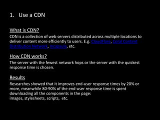 1. Use a CDN
What is CDN?
CDN is a collection of web servers distributed across multiple locations to
deliver content more efficiently to users. E.g. CloudFlare, Coral Content
Distribution Network, Incapsula, etc.
How CDN works?
The server with the fewest network hops or the server with the quickest
response time is chosen.
Results
Researches showed that it improves end-user response times by 20% or
more, meanwhile 80-90% of the end-user response time is spent
downloading all the components in the page: images, stylesheets, scripts,
etc.
 