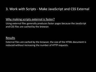 3. Work with Scripts - Make JavaScript and CSS External
Why making scripts external is faster?
Using external files generally produces faster pages because the JavaScript
and CSS files are cached by the browser.
Results
External files are cached by the browser, the size of the HTML document is
reduced without increasing the number of HTTP requests.
 