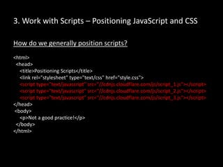 3. Work with Scripts – Positioning JavaScript and CSS
How do we generally position scripts?
<html>
<head>
<title>Positioning Scripts</title>
<link rel="stylesheet" type="text/css" href="style.css">
<script type="text/javascript" src=“//cdnjs.cloudflare.com/js/script_1.js"></script>
<script type="text/javascript" src=“//cdnjs.cloudflare.com/js/script_2.js"></script>
<script type="text/javascript" src=“//cdnjs.cloudflare.com/js/script_3.js"></script>
</head>
<body>
<p>Not a good practice!</p>
</body>
</html>
 