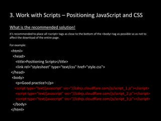 3. Work with Scripts – Positioning JavaScript and CSS
What is the recommended solution!
it’s recommended to place all <script> tags as close to the bottom of the <body> tag as possible so as not to
affect the download of the entire page.
For example:
<html>
<head>
<title>Positioning Scripts</title>
<link rel="stylesheet" type="text/css" href="style.css">
</head>
<body>
<p>Good practice!</p>
<script type="text/javascript" src=“//cdnjs.cloudflare.com/js/script_1.js"></script>
<script type="text/javascript" src=“//cdnjs.cloudflare.com/js/script_2.js"></script>
<script type="text/javascript" src=“//cdnjs.cloudflare.com/js/script_3.js"></script>
</body>
</html>
 