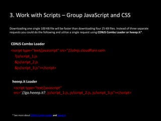 3. Work with Scripts – Group JavaScript and CSS
Downloading one single 100 KB file will be faster than downloading four 25 KB files. Instead of three separate
requests you could do the following and utilize a single request using CDNJS Combo Loader or heeep.it*.
<script type="text/javascript“ src=“//cdnjs.cloudflare.com
?js/script_1.js
&js/script_2.js
&js/script_3.js"></script>
* See more about CDNJS Combo Loader and heeep.it
<script type="text/javascript“
src=“//go.heeep.it?, js/script_1.js, js/script_2.js, js/script_3.js"></script>
CDNJS Combo Loader
heeep.it Loader
 