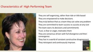 • They are self organizing ,rather than role or title based
• They are empowered to make decisions
• They truly believe that as a team they can solve any problem
• They are committed to team success vs success at any cost
• The team owns its decisions and commitments
• Trust, vs fear or anger, motivates them
• They are consensus driven with full divergence and then
convergence.
• They live in a world of constant constructive disagreement.
• They retrospect and continuously improve.
Characteristics of High Performing Team
 