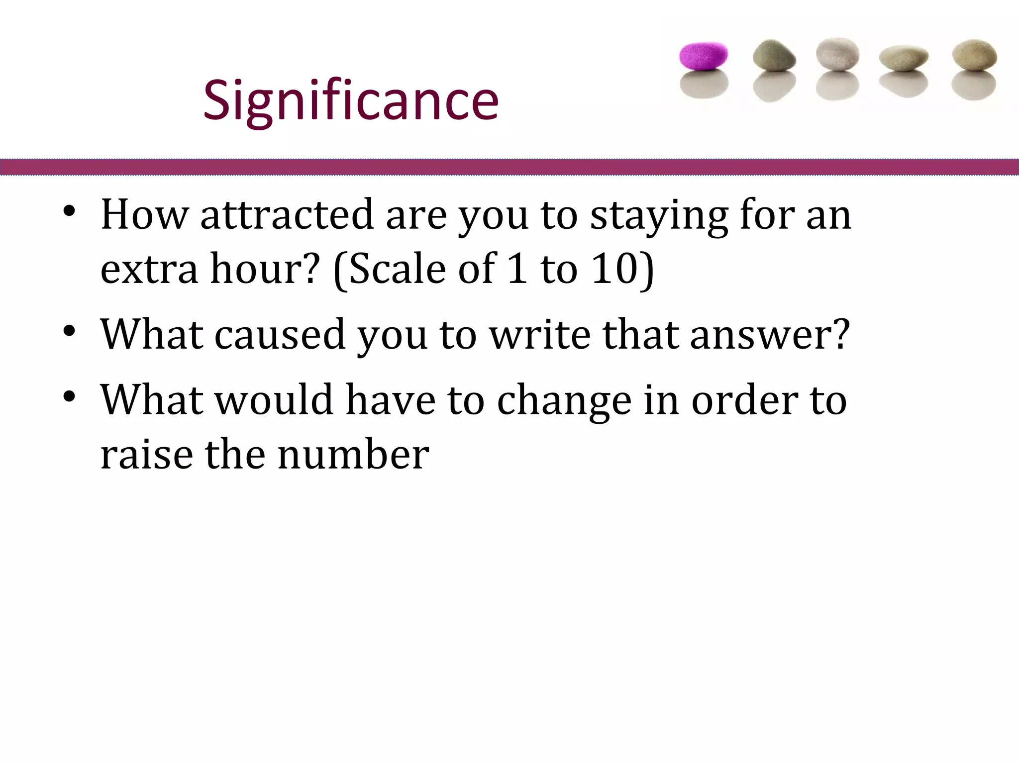 Significance
• How attracted are you to staying for an
  extra hour? (Scale of 1 to 10)
• What caused you to write that answer?
• What would have to change in order to
  raise the number
 