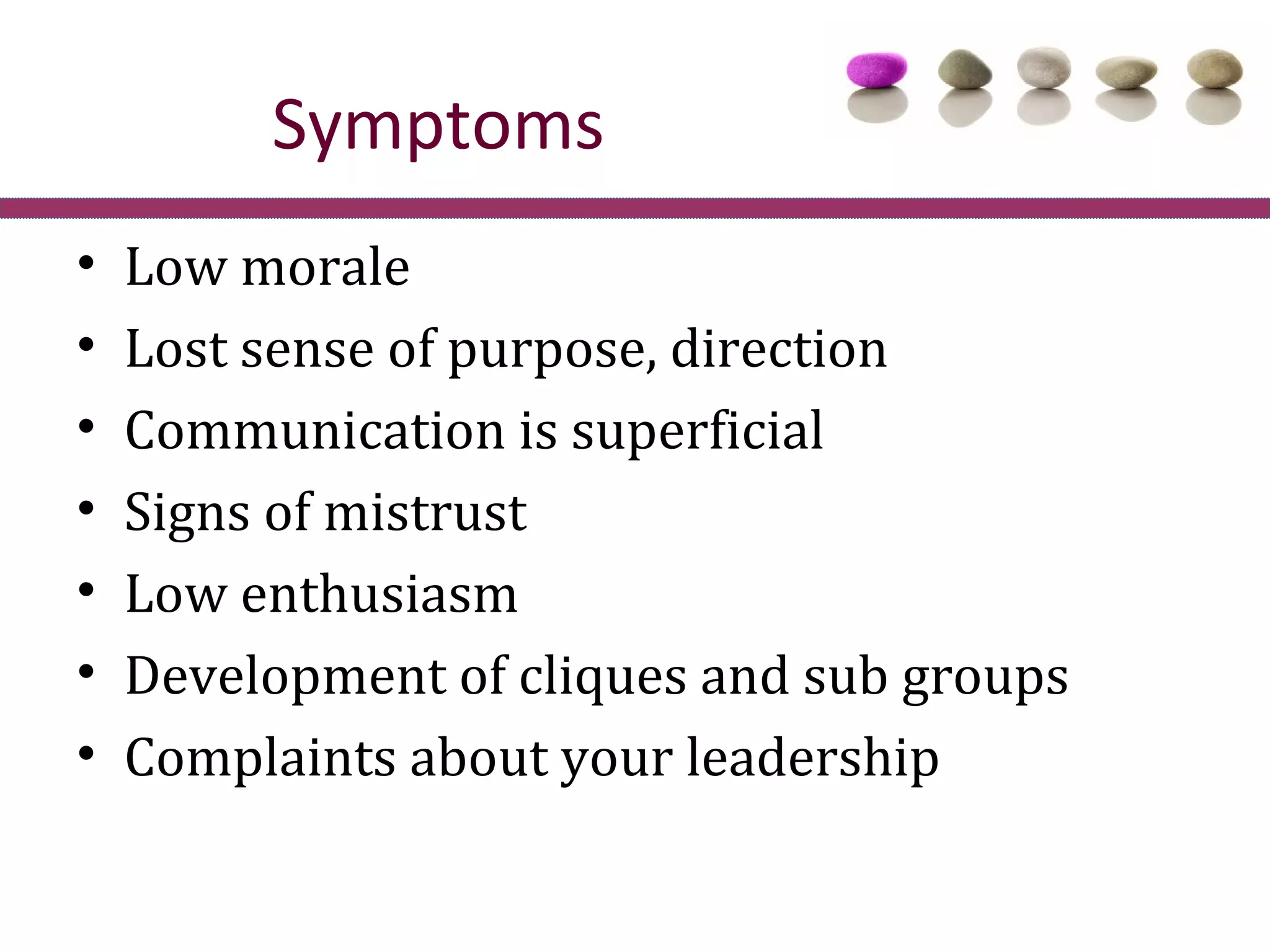 Symptoms
•   Low morale
•   Lost sense of purpose, direction
•   Communication is superficial
•   Signs of mistrust
•   Low enthusiasm
•   Development of cliques and sub groups
•   Complaints about your leadership
 