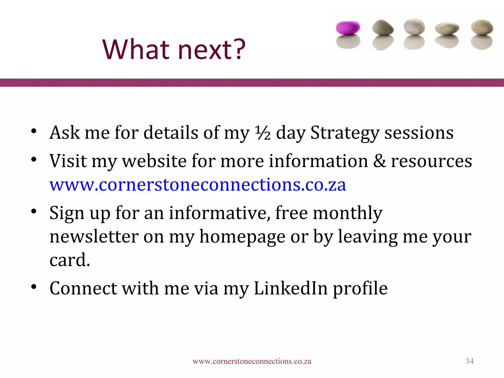 What next?

• Ask me for details of my ½ day Strategy sessions
• Visit my website for more information & resources
  www.cornerstoneconnections.co.za
• Sign up for an informative, free monthly
  newsletter on my homepage or by leaving me your
  card.
• Connect with me via my LinkedIn profile


                  www.cornerstoneconnections.co.za   34
 