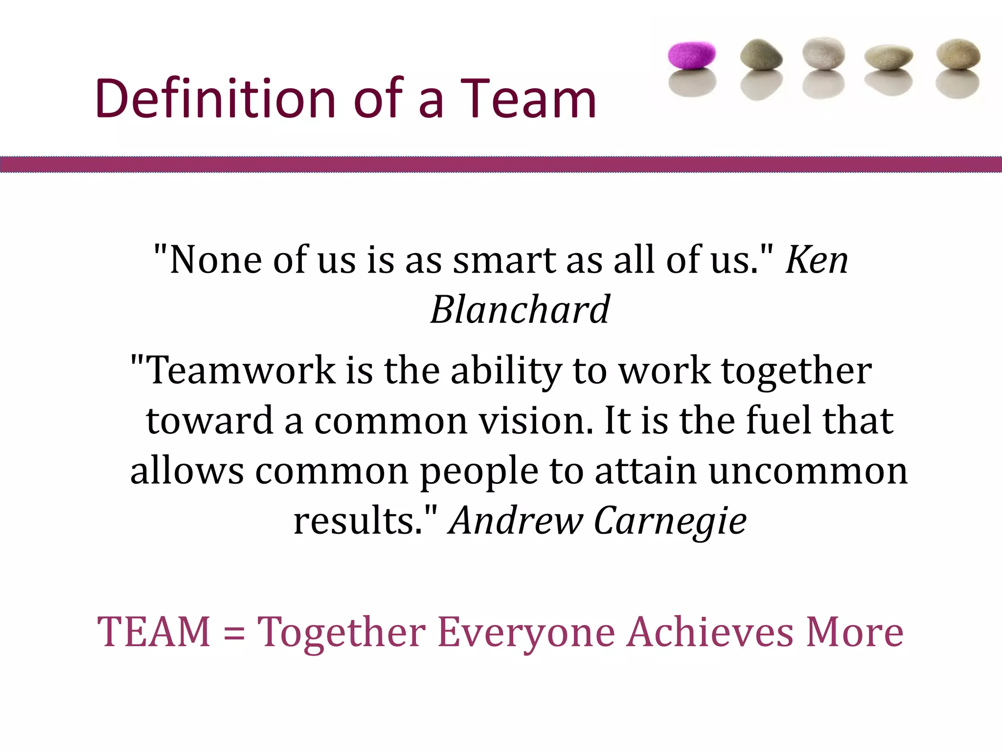 Definition of a Team

   "None of us is as smart as all of us." Ken
                   Blanchard
 "Teamwork is the ability to work together
  toward a common vision. It is the fuel that
 allows common people to attain uncommon
          results." Andrew Carnegie

TEAM = Together Everyone Achieves More
 