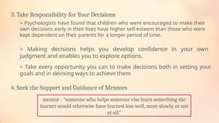 3. Take Responsibility for Your Decisions
> Making decisions helps you develop confidence in your own
judgment and enables you to explore options.
> Psychologists have found that children who were encouraged to make their
own decisions early in their lives have higher self-esteem than those who were
kept dependent on their parents for a longer period of time.
> Take every opportunity you can to make decisions both in setting your
goals and in devising ways to achieve them
4. Seek the Support and Guidance of Mentors
mentor - “someone who helps someone else learn something the
learner would otherwise have learned less well, more slowly, or not
at all.”
 