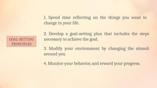 GOAL-SETTING
PRINCIPLES
1. Spend time reflecting on the things you want to
change in your life.
2. Develop a goal-setting plan that includes the steps
necessary to achieve the goal.
3. Modify your environment by changing the stimuli
around you.
4. Monitor your behavior, and reward your progress.
 