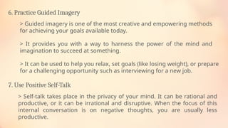 6. Practice Guided Imagery
> Guided imagery is one of the most creative and empowering methods
for achieving your goals available today.
> It provides you with a way to harness the power of the mind and
imagination to succeed at something.
> It can be used to help you relax, set goals (like losing weight), or prepare
for a challenging opportunity such as interviewing for a new job.
7. Use Positive Self-Talk
> Self-talk takes place in the privacy of your mind. It can be rational and
productive, or it can be irrational and disruptive. When the focus of this
internal conversation is on negative thoughts, you are usually less
productive.
 