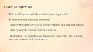 · Understand the conditions organizations can create that will help
workers increase their self-esteem.
LEARNING OBJECTIVES
· Define self-esteem and discuss its impact on your life.
· Discuss how self-esteem is developed.
· Identify the characteristics of people with low and high self-esteem.
· Identify ways to increase your self-esteem.
 