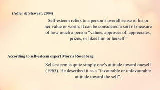 Self-esteem refers to a person’s overall sense of his or
her value or worth. It can be considered a sort of measure
of how much a person “values, approves of, appreciates,
prizes, or likes him or herself”
Self-esteem is quite simply one’s attitude toward oneself
(1965). He described it as a “favourable or unfavourable
attitude toward the self”.
(Adler & Stewart, 2004)
According to self-esteem expert Morris Rosenberg
 