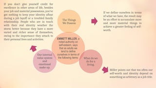 EMMETT MILLER, a
noted authority on
self-esteem, says
that as adults we
tend to define
ourselves in terms of
the following items:
The Things
We Possess
What do we
do for a
living.
Our internal
value system
and
emotional
make up.
If we define ourselves in terms
of what we have, the result may
be an effort to accumulate more
and more material things to
achieve a greater feeling of self-
worth.
Miller points out that too often our
self-worth and identity depend on
something as arbitrary as a job title.
If you don’t give yourself credit for
excellence in other areas of life, besides
your job and material possessions, you’ve
got nothing to keep your identity afloat
during a job layoff or a troubled family
relationship. People who are in touch
with their real identity weather the
storm better because they have a more
varied and richer sense of themselves,
owing to the importance they attach to
their personal lives and activities.
 